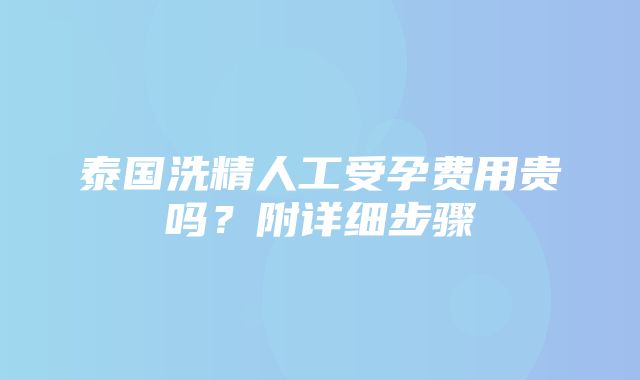 泰国洗精人工受孕费用贵吗？附详细步骤