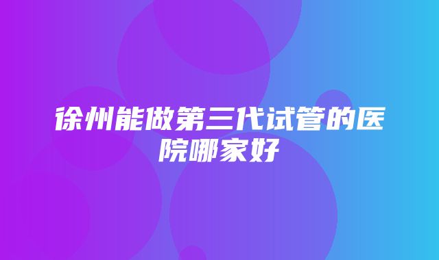 徐州能做第三代试管的医院哪家好