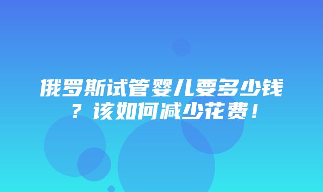 俄罗斯试管婴儿要多少钱？该如何减少花费！