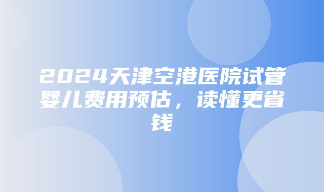 2024天津空港医院试管婴儿费用预估，读懂更省钱