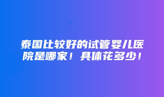 泰国比较好的试管婴儿医院是哪家！具体花多少！