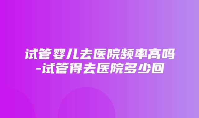 试管婴儿去医院频率高吗-试管得去医院多少回