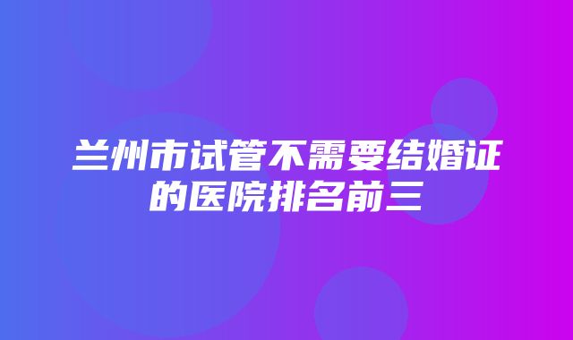 兰州市试管不需要结婚证的医院排名前三