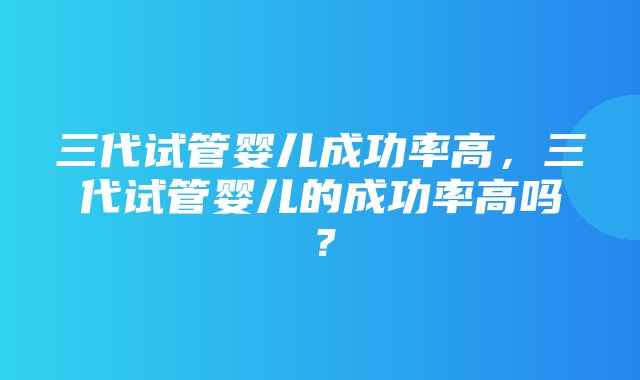 三代试管婴儿成功率高，三代试管婴儿的成功率高吗？