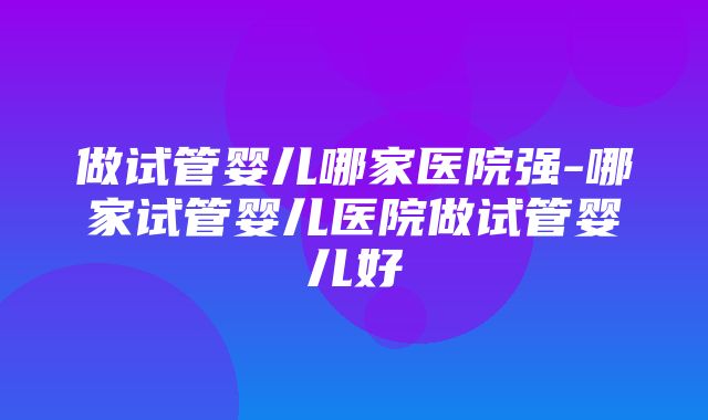 做试管婴儿哪家医院强-哪家试管婴儿医院做试管婴儿好