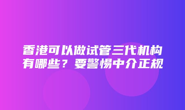 香港可以做试管三代机构有哪些？要警惕中介正规