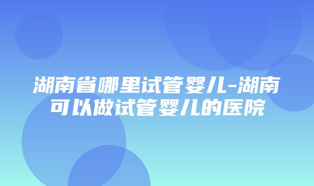 湖南省哪里试管婴儿-湖南可以做试管婴儿的医院