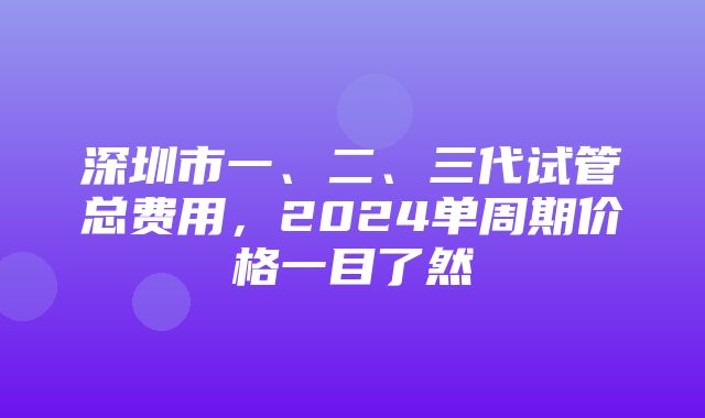 深圳市一、二、三代试管总费用，2024单周期价格一目了然