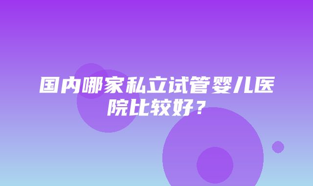 国内哪家私立试管婴儿医院比较好？