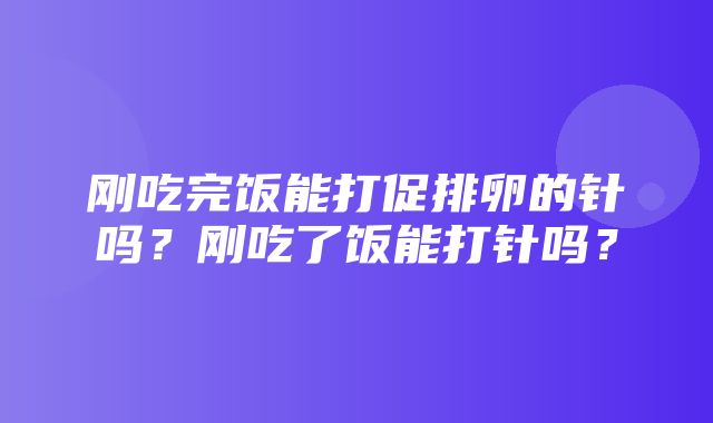 刚吃完饭能打促排卵的针吗？刚吃了饭能打针吗？