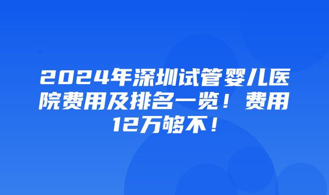 2024年深圳试管婴儿医院费用及排名一览！费用12万够不！