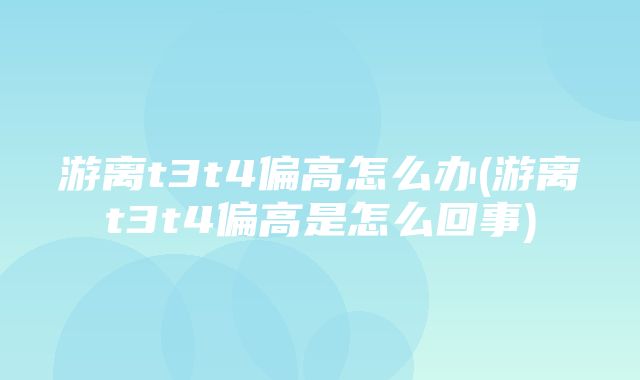 游离t3t4偏高怎么办(游离t3t4偏高是怎么回事)