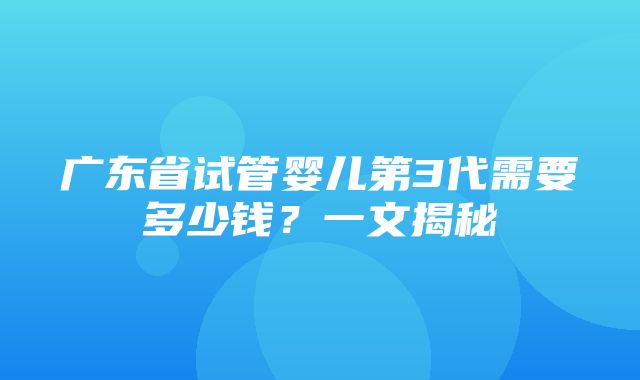 广东省试管婴儿第3代需要多少钱？一文揭秘