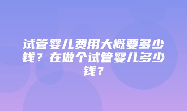 试管婴儿费用大概要多少钱？在做个试管婴儿多少钱？