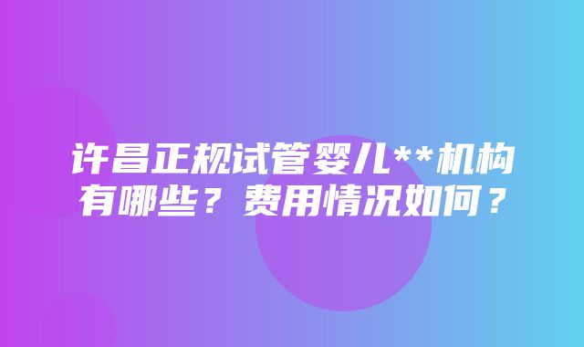 许昌正规试管婴儿**机构有哪些？费用情况如何？