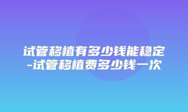 试管移植有多少钱能稳定-试管移植费多少钱一次