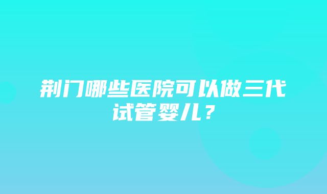 荆门哪些医院可以做三代试管婴儿？