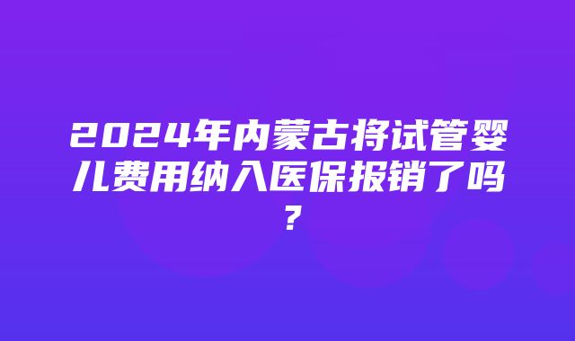 2024年内蒙古将试管婴儿费用纳入医保报销了吗？