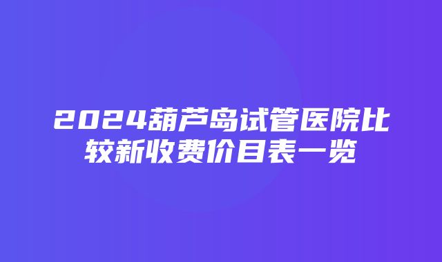 2024葫芦岛试管医院比较新收费价目表一览