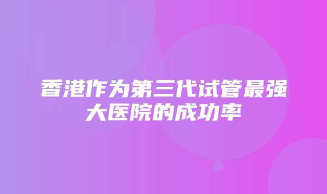 香港作为第三代试管最强大医院的成功率