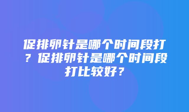 促排卵针是哪个时间段打？促排卵针是哪个时间段打比较好？