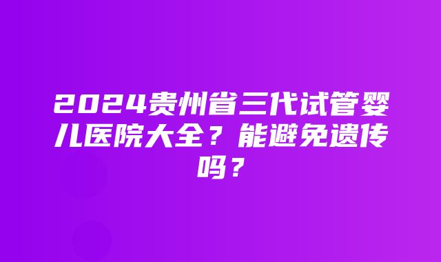 2024贵州省三代试管婴儿医院大全？能避免遗传吗？