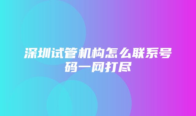 深圳试管机构怎么联系号码一网打尽