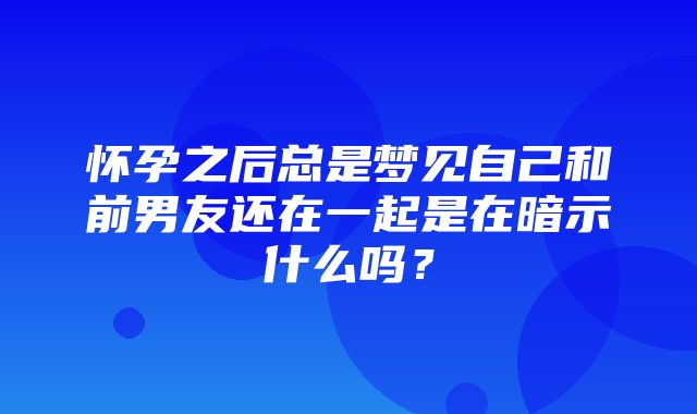 怀孕之后总是梦见自己和前男友还在一起是在暗示什么吗？