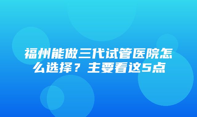 福州能做三代试管医院怎么选择？主要看这5点