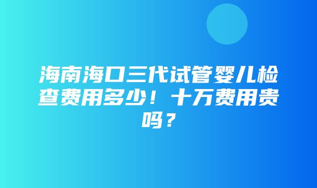 海南海口三代试管婴儿检查费用多少！十万费用贵吗？