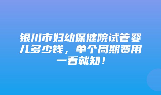 银川市妇幼保健院试管婴儿多少钱，单个周期费用一看就知！