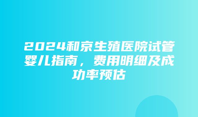 2024和京生殖医院试管婴儿指南，费用明细及成功率预估