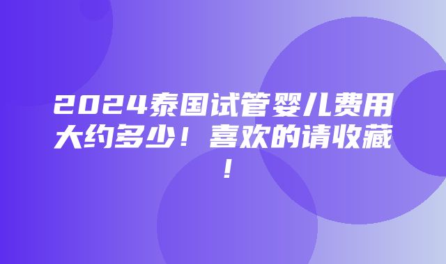 2024泰国试管婴儿费用大约多少！喜欢的请收藏！