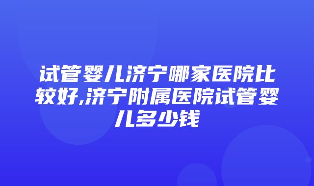 试管婴儿济宁哪家医院比较好,济宁附属医院试管婴儿多少钱