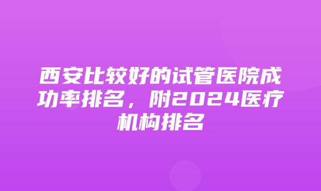 西安比较好的试管医院成功率排名，附2024医疗机构排名