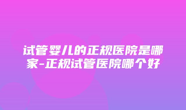 试管婴儿的正规医院是哪家-正规试管医院哪个好