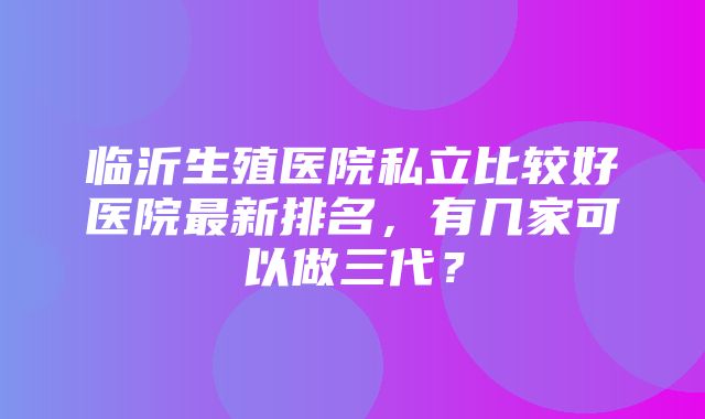 临沂生殖医院私立比较好医院最新排名，有几家可以做三代？