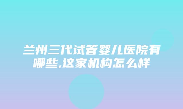 兰州三代试管婴儿医院有哪些,这家机构怎么样