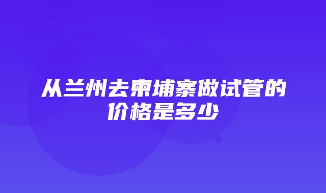 从兰州去柬埔寨做试管的价格是多少