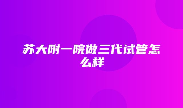 苏大附一院做三代试管怎么样