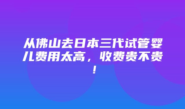 从佛山去日本三代试管婴儿费用太高，收费贵不贵！