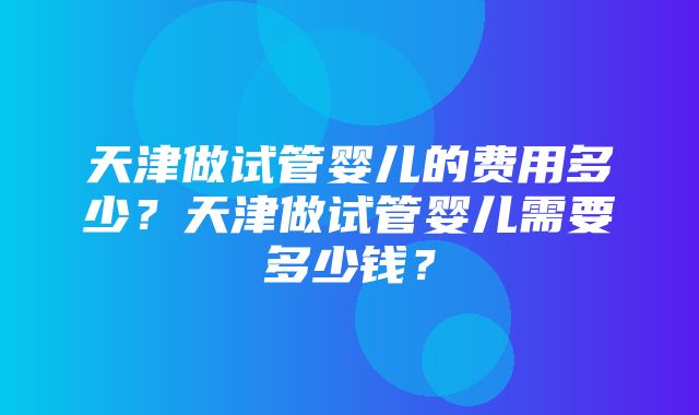 天津做试管婴儿的费用多少？天津做试管婴儿需要多少钱？