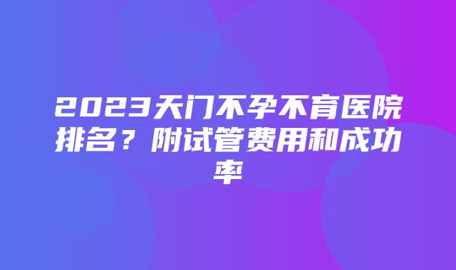 2023天门不孕不育医院排名？附试管费用和成功率