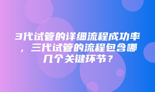 3代试管的详细流程成功率，三代试管的流程包含哪几个关键环节？