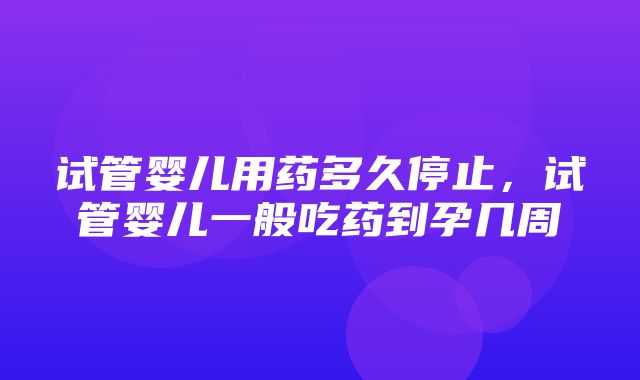 试管婴儿用药多久停止，试管婴儿一般吃药到孕几周