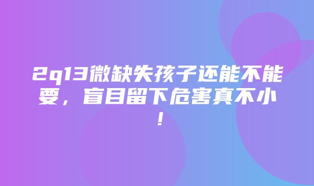 2q13微缺失孩子还能不能要，盲目留下危害真不小！