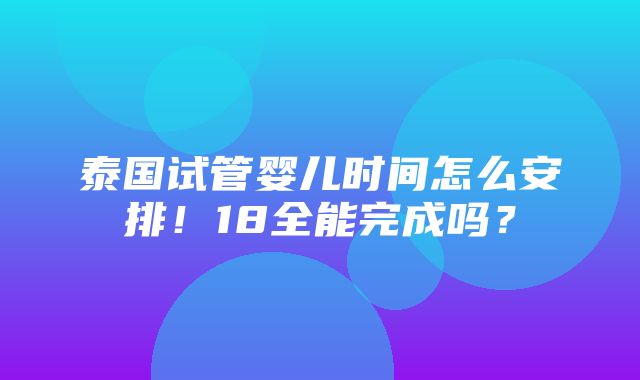 泰国试管婴儿时间怎么安排！18全能完成吗？