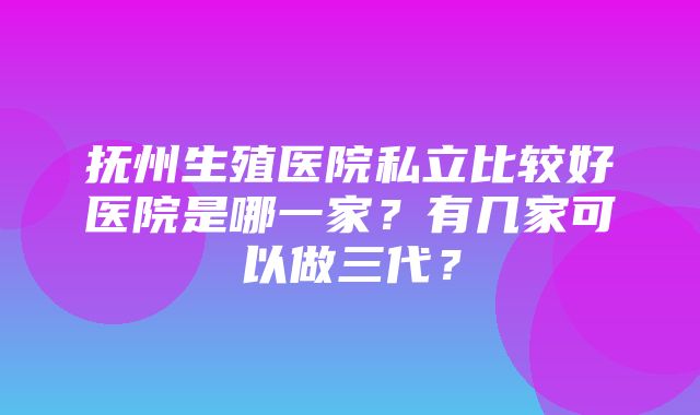 抚州生殖医院私立比较好医院是哪一家？有几家可以做三代？