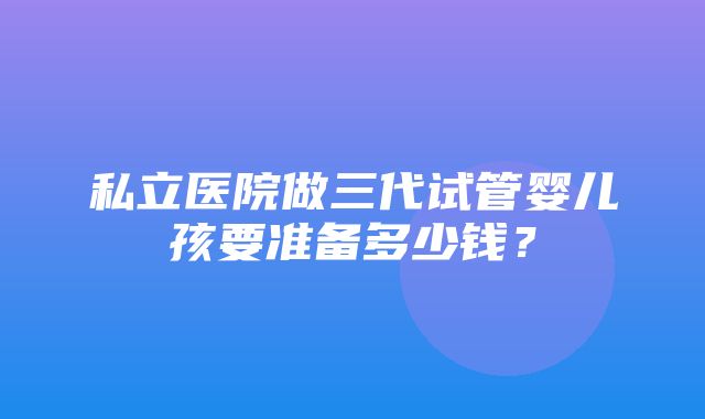 私立医院做三代试管婴儿孩要准备多少钱？