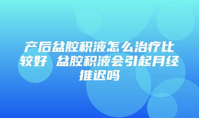 产后盆腔积液怎么治疗比较好 盆腔积液会引起月经推迟吗